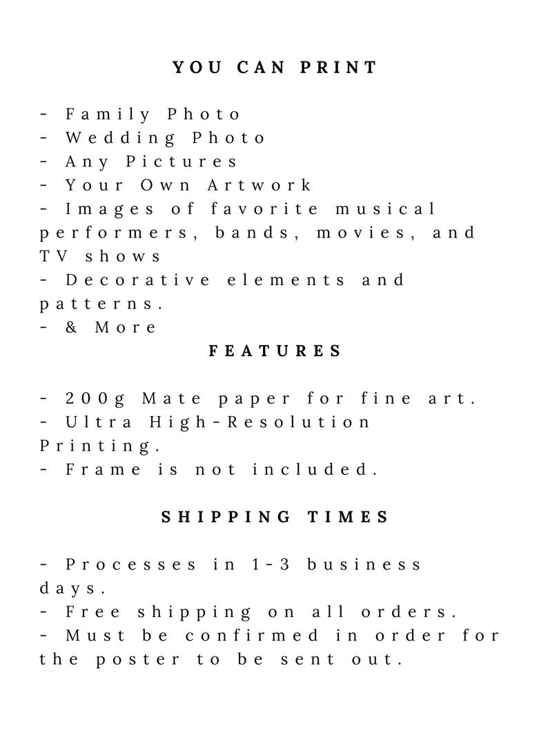 May include: Text on a white background that reads "You Can Print" followed by a list of items that can be printed, including family photos, wedding photos, any pictures, your own artwork, images of favorite musical performers, bands, movies, and TV shows, decorative elements and patterns, and more. The text then reads "Features" followed by a list of features, including 200g matte paper for fine art, ultra high-resolution printing, and that a frame is not included. The text then reads "Shipping Times" followed by a list of shipping times, including that orders are processed in 1-3 business days, free shipping on all orders, and that orders must be confirmed in order for the poster to be sent out.