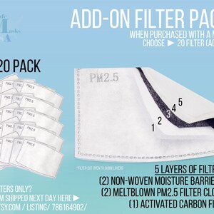 May include: A 20 pack of white PM2.5 air filter replacements for face masks. The filters are shown in a stack and individually. A close-up image shows the 5 layers of filtration: 2 non-woven moisture barriers, 2 meltblown PM2.5 filter cloth, and 1 activated carbon filter. The text "ADD-ON FILTER PACK" is at the top of the image. The text "WHEN PURCHASED WITH A MASK CHOOSE 20 FILTER (ADD ON)" is below the title. The text "NEED FILTERS ONLY? GET THEM SHIPPED NEXT DAY HERE! WWW.ETSY.COM/LISTING/786164902/" is at the bottom of the image.