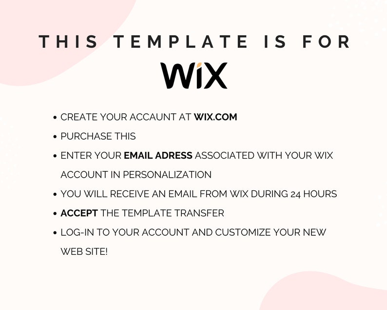 May include: A digital instruction graphic for a Wix website template. The text reads: THIS TEMPLATE IS FOR WIX. CREATE YOUR ACCAUNT AT WIX.COM. PURCHASE THIS. ENTER YOUR EMAIL ADRESS ASSOCIATED WITH YOUR WIX ACCOUNT IN PERSONALIZATION. YOU WILL RECEIVE AN EMAIL FROM WIX DURING 24 HOURS. ACCEPT THE TEMPLATE TRANSFER. LOG-IN TO YOUR ACCOUNT AND CUSTOMIZE YOUR NEW WEB SITE!