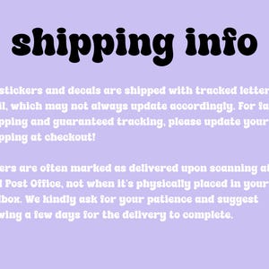 May include: A purple background with white text that reads "shipping info". The text explains that stickers and decals are shipped with tracked letter mail, which may not always update accordingly. For faster shipping and guaranteed tracking, please update your shipping at checkout. The text also explains that letters are often marked as delivered upon scanning at your local Post Office, not when it's physically placed in your mailbox. The text asks for patience and suggests allowing a few days for the delivery to complete.