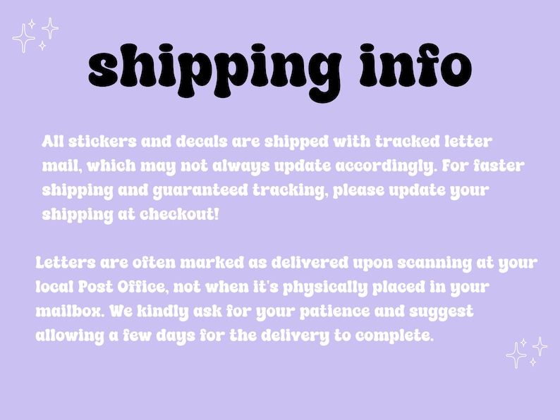 May include: A purple background with white text that reads "shipping info". The text explains that stickers and decals are shipped with tracked letter mail, which may not always update accordingly. For faster shipping and guaranteed tracking, please update your shipping at checkout. The text also explains that letters are often marked as delivered upon scanning at your local Post Office, not when it's physically placed in your mailbox. The text asks for patience and suggests allowing a few days for the delivery to complete.