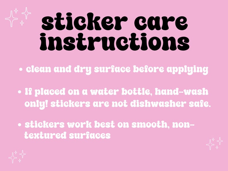 May include: Pink background with white text outlining sticker care instructions. The text reads: "sticker care instructions" followed by three bullet points: "clean and dry surface before applying", "If placed on a water bottle, hand-wash only! stickers are not dishwasher safe.", and "stickers work best on smooth, non-textured surfaces".