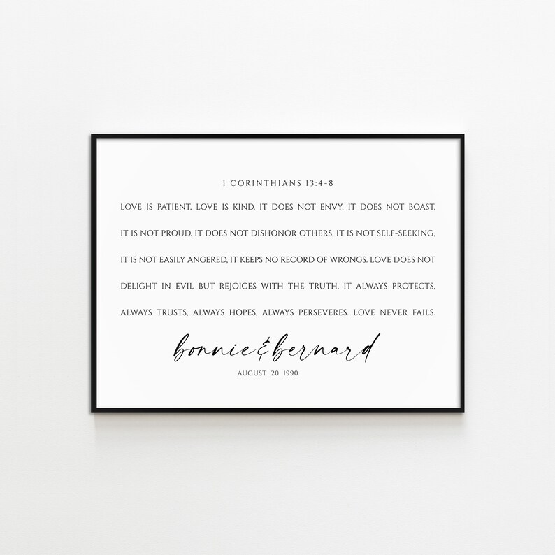 May include: Black and white printable wall art with a quote from the Bible, 1 Corinthians 13:4-8, about love. The quote reads: "Love is patient. Love is kind. It does not envy, it does not boast. It is not proud. It does not dishonor others. It is not self-seeking. It is not easily angered, it keeps no record of wrongs. Love does not delight in evil but rejoices with the truth. It always protects. Always trusts, always hopes, always perseveres. Love never fails." The art also includes the names "bonnie & bernard" and the date "August 20 1990".