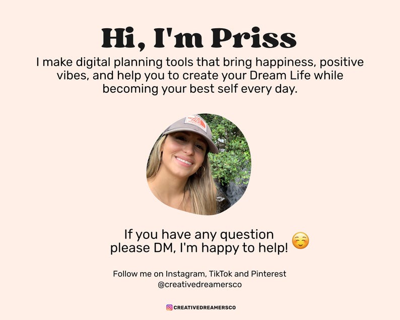 May include: A woman with long brown hair is smiling at the camera. She is wearing a gray baseball cap and a white shirt. The background is a blurred image of trees. The text "Hi, I'm Priss" is at the top of the image. The text "I make digital planning tools that bring happiness, positive vibes, and help you to create your Dream Life while becoming your best self every day." is below the woman's image. The text "If you have any question please DM, I'm happy to help!" is below the text. The text "Follow me on Instagram, TikTok and Pinterest @creativedreamersco" is below the text. The text "CREATIVEDREAMERSCO" is at the bottom of the image.