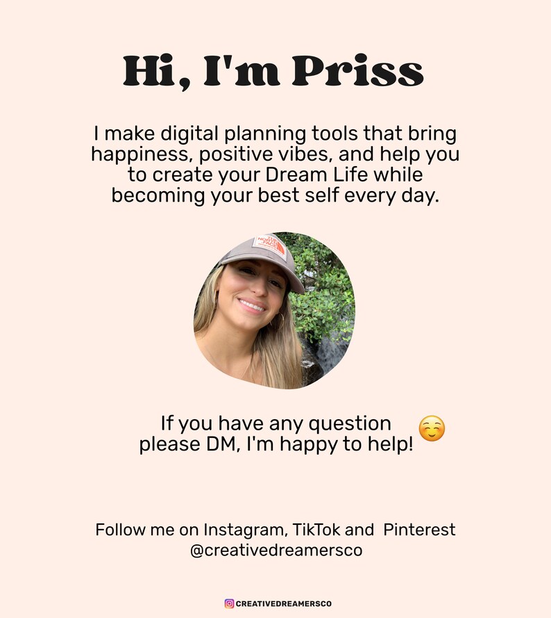 May include: A smiling woman with brown hair wearing a gray baseball cap with a white logo. She is standing in front of a waterfall in a green forest. The text "Hi, I'm Priss" is at the top of the image. The text "I make digital planning tools that bring happiness, positive vibes, and help you to create your Dream Life while becoming your best self every day." is below the woman's image. The text "If you have any question please DM, I'm happy to help!" is below the text. The text "Follow me on Instagram, TikTok and Pinterest @creativedreamersco" is at the bottom of the image.