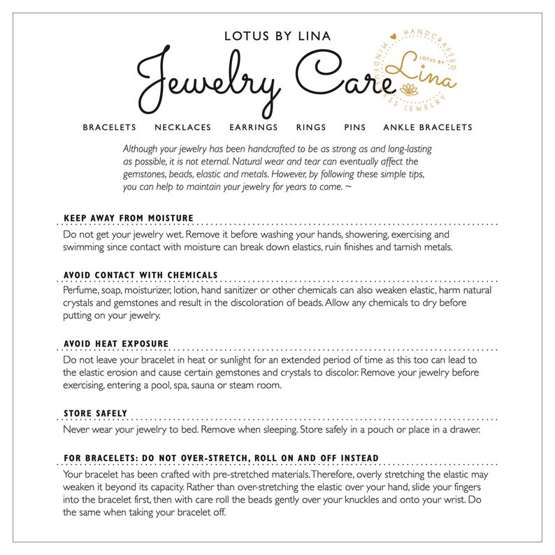 May include: A white and black text-based image with the title "Lotus by Lina Jewelry Care". The image provides instructions on how to care for jewelry, including keeping it away from moisture, avoiding contact with chemicals, and avoiding heat exposure. It also includes a section on how to care for bracelets, specifically how to roll them on and off instead of stretching them.