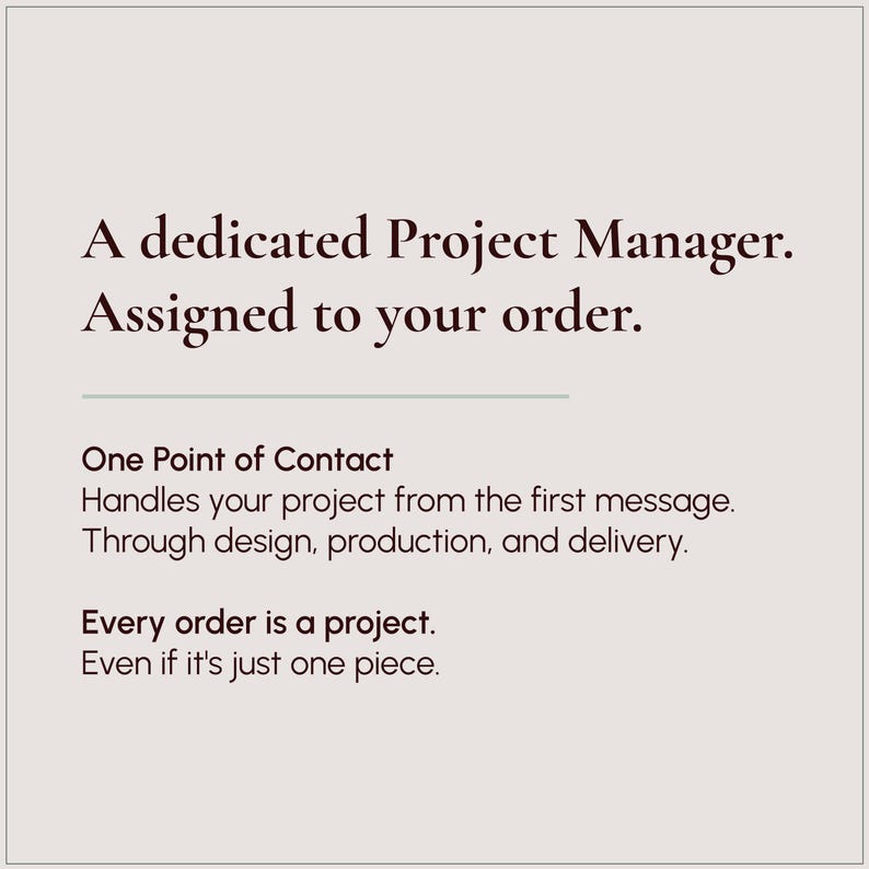 May include: A light beige graphic with dark brown text that reads: A dedicated Project Manager. Assigned to your order. One Point of Contact Handles your project from the first message. Through design, production, and delivery. Every order is a project. Even if it's just one piece.