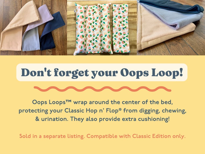 May include: Don't forget your Oops Loop! Oops Loops&trade; wrap around the center of the bed, protecting your Classic Hop n' Flop&reg; from digging, chewing, & urination. They also provide extra cushioning! Sold in a separate listing. Compatible with Classic Edition only.