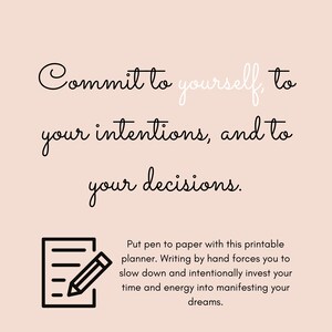 May include: Black and white text on a light pink background that reads "Commit to yourself, to your intentions, and to your decisions." Below the text is a black and white illustration of a notepad and pencil. The text below the illustration reads "Put pen to paper with this printable planner. Writing by hand forces you to slow down and intentionally invest your time and energy into manifesting your dreams."