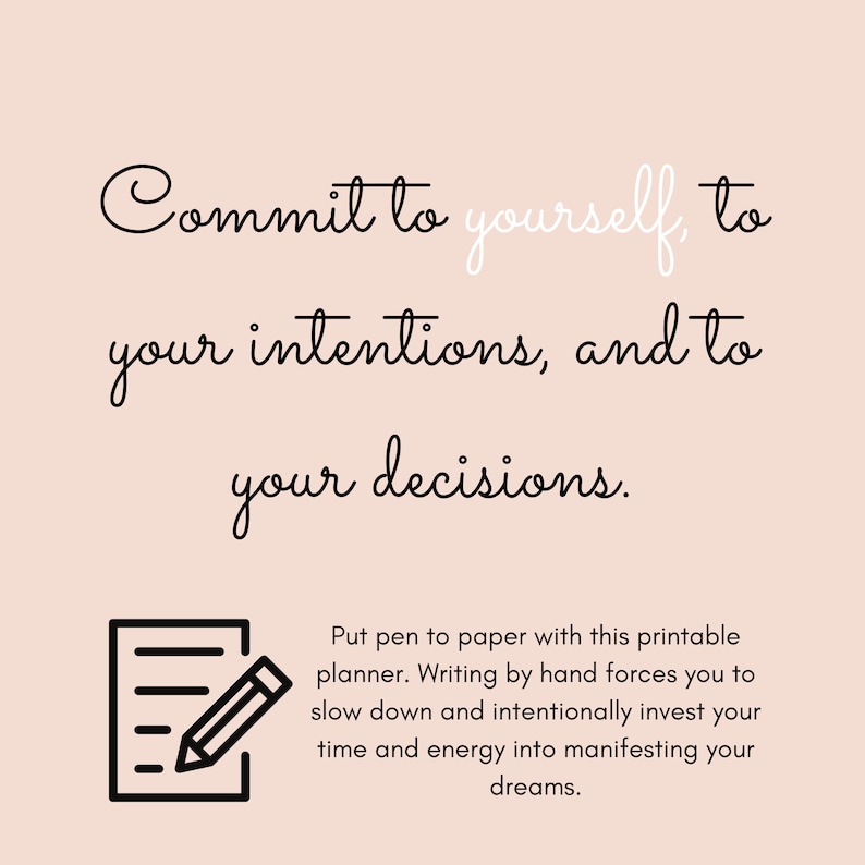 May include: Black and white text on a light pink background that reads "Commit to yourself, to your intentions, and to your decisions." Below the text is a black and white illustration of a notepad and pencil. The text below the illustration reads "Put pen to paper with this printable planner. Writing by hand forces you to slow down and intentionally invest your time and energy into manifesting your dreams."