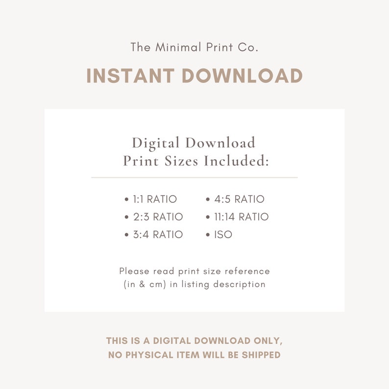 May include: Digital download print sizes included: 1:1 ratio, 2:3 ratio, 3:4 ratio, 4:5 ratio, 11:14 ratio, and ISO. This is a digital download only, no physical item will be shipped.