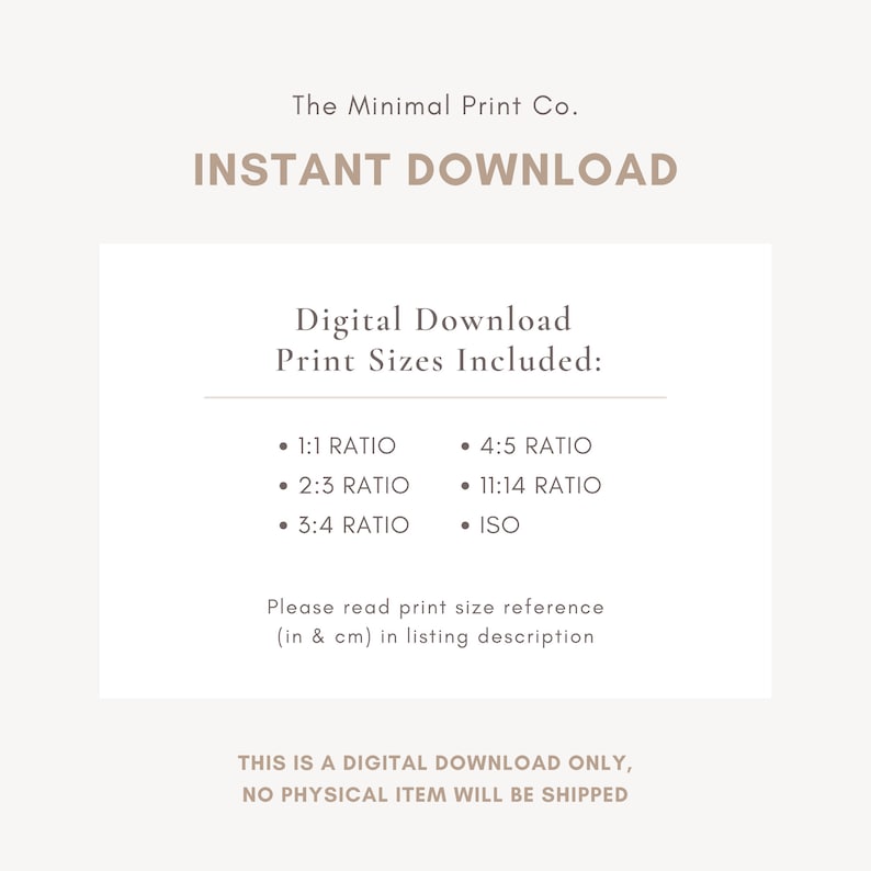 May include: Digital download print sizes included: 1:1 ratio, 2:3 ratio, 3:4 ratio, 4:5 ratio, 11:14 ratio, and ISO. This is a digital download only, no physical item will be shipped.