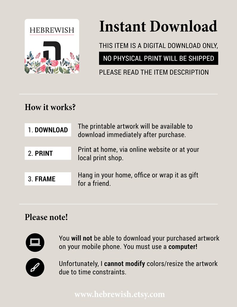 May include: A digital download of printable artwork featuring the Hebrew letter 'Heh' in a floral design. The text 'HEBREWISH' is at the top of the image. The text 'Instant Download' is at the top of the image. The text 'This item is a digital download only, no physical print will be shipped. Please read the item description' is below the title. The text 'How it works?' is followed by a list of steps: 1. Download, 2. Print, 3. Frame. The text 'Please note!' is followed by two icons and text: 'You will not be able to download your purchased artwork on your mobile phone. You must use a computer!' and 'Unfortunately, I cannot modify colors/resize the artwork due to time constraints.' The text 'www.hebrewish.etsy.com' is at the bottom of the image.