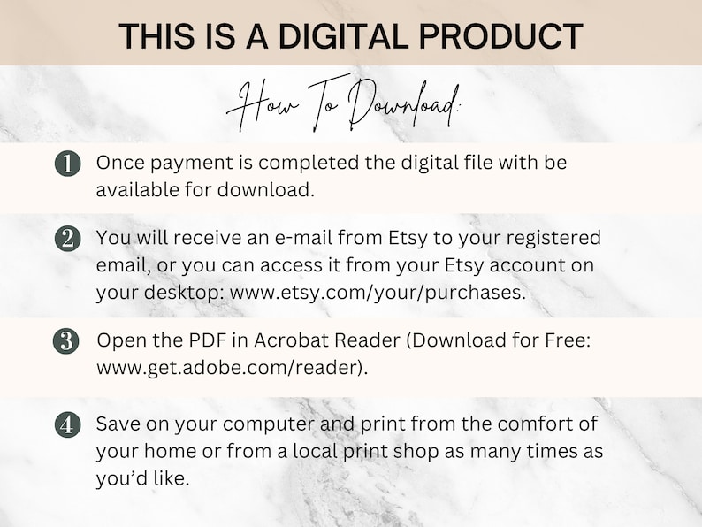 May include: A white marble background with black text that reads "This is a digital product."  Below the text is a black and white image of a hand-drawn title that reads "How To Download."  The image is divided into four sections, each with a number and a description of how to download a digital product.  The text reads: "1. Once payment is completed the digital file will be available for download. 2. You will receive an e-mail from Etsy to your registered email, or you can access it from your Etsy account on your desktop: www.etsy.com/your/purchases. 3. Open the PDF in Acrobat Reader (Download for Free: www.get.adobe.com/reader). 4. Save on your computer and print from the comfort of your home or from a local print shop as many times as you'd like."