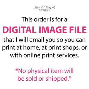 May include: Text on a white background that reads "This order is for a DIGITAL IMAGE FILE that I will email you so you can print at home, at print shops, or with online print services. *No physical item will be sold or shipped.*"