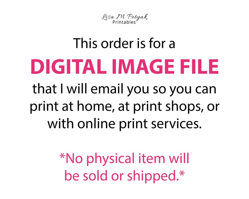May include: Text on a white background that reads "This order is for a DIGITAL IMAGE FILE that I will email you so you can print at home, at print shops, or with online print services. *No physical item will be sold or shipped.*"