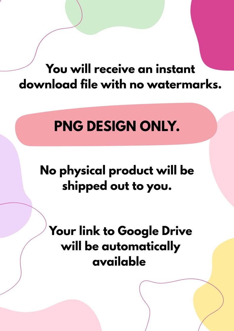 May include: White background with colorful abstract shapes and text. The text states: "You will receive an instant download file with no watermarks. PNG DESIGN ONLY. No physical product will be shipped out to you. Your link to Google Drive will be automatically available."