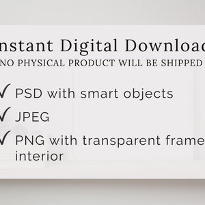 May include: Instant digital download of a frame mockup with a white background. The text "Instant Digital Download" and "NO PHYSICAL PRODUCT WILL BE SHIPPED" is displayed at the top of the mockup. A checklist with checkmarks is displayed below the text. The checklist includes the following items: "PSD with smart objects", "JPEG", and "PNG with transparent frame interior".