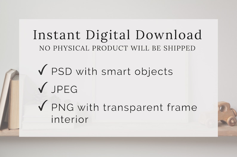 May include: Instant digital download of a frame mockup with a white background. The text "Instant Digital Download" and "NO PHYSICAL PRODUCT WILL BE SHIPPED" is displayed at the top of the mockup. A checklist with checkmarks is displayed below the text. The checklist includes the following items: "PSD with smart objects", "JPEG", and "PNG with transparent frame interior".