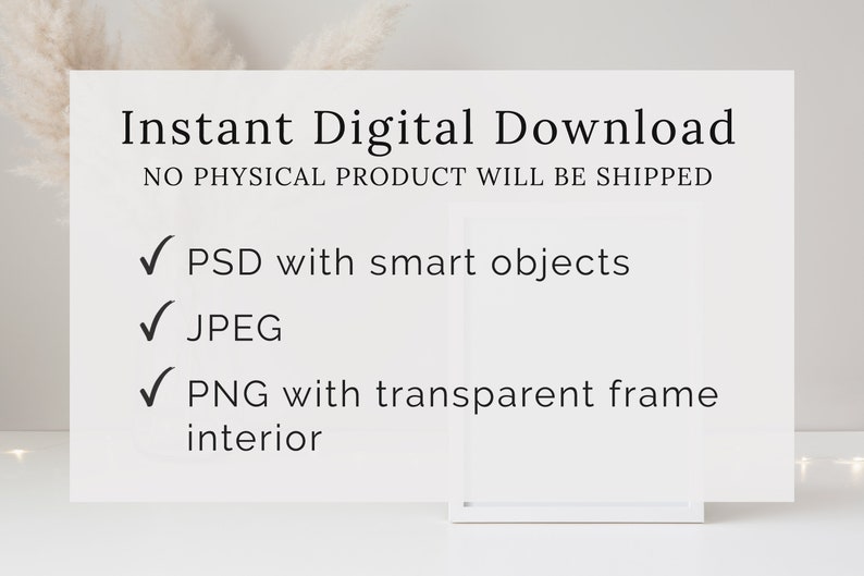 May include: Instant digital download of a frame mockup. The text says "Instant Digital Download" and "NO PHYSICAL PRODUCT WILL BE SHIPPED". The mockup includes a PSD with smart objects, a JPEG, and a PNG with a transparent frame interior.