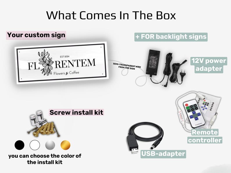 May include: An image showing the contents of a custom sign package. It includes a sign with the text "FLORENTEM Flowers & Coffee", a 12V power adapter, a remote controller, a USB adapter, and a screw install kit. The install kit is available in black, white, silver, and gold.