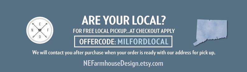 May include: A blue graphic banner featuring a circular logo with arrows, a map of Connecticut, and text that reads: ARE YOUR LOCAL? FOR FREE LOCAL PICKUP...AT CHECKOUT APPLY OFFERCODE: MILFORDLOCAL. We will contact you after purchase. NEFarmhouseDesign.etsy.com
