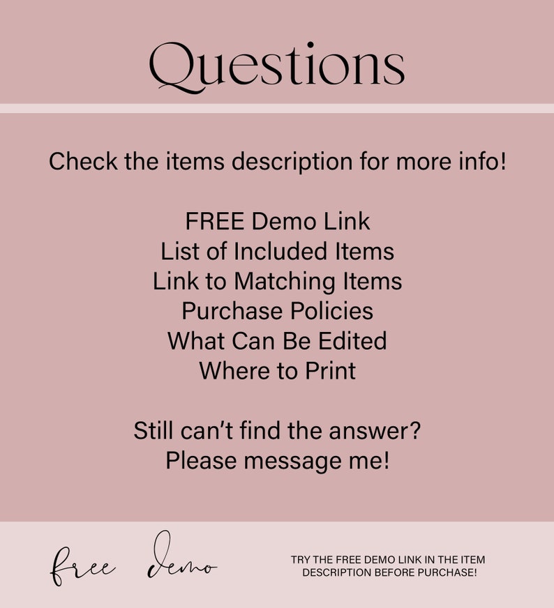 May include: A pink background with the text "Questions" in black. Below the text is a list of questions in black text: "Check the items description for more info! FREE Demo Link List of Included Items Link to Matching Items Purchase Policies What Can Be Edited Where to Print Still can't find the answer? Please message me!"  At the bottom of the image is the text "free demo" in black and the text "TRY THE FREE DEMO LINK IN THE ITEM DESCRIPTION BEFORE PURCHASE!" in black.