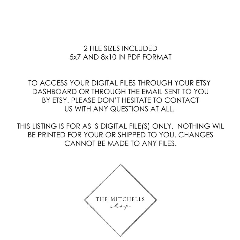 May include: Text on a white background that reads: "2 File Sizes Included 5x7 and 8x10 in PDF Format"  To access your digital files through your Etsy dashboard or through the email sent to you by Etsy. Please don't hesitate to contact us with any questions at all. This listing is for as is digital file(s) only. Nothing will be printed for your or shipped to you. Changes cannot be made to any files. The Mitchells shop"