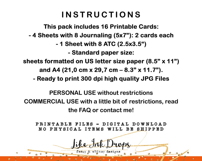 Op de afbeelding: Digitale download van 16 afdrukbare kaarten, waaronder 4 vellen met 8 journal-kaarten (5x7 inch) en 1 vel met 8 ATC-kaarten (2,5x3,5 inch). De kaarten zijn geformatteerd voor standaard US-briefpapier (8,5x11 inch) en A4-papier (21,0 cm x 29,7 cm - 8,3x11,7 inch). De kaarten zijn klaar om te worden afgedrukt in hoogwaardige JPG-bestanden met 300 dpi.  De tekst op de afbeelding luidt: "INSTRUCTIONS This pack includes 16 Printable Cards: - 4 Sheets with 8 Journaling (5x7") 2 cards each - 1 Sheet with 8 ATC (2.5x3.5") - Standard paper size: sheets formatted on US letter size paper (8.5" x 11") and A4 (21,0 cm x 29,7 cm - 8.3" x 11.7"). - Ready to print 300 dpi high quality JPG Files PERSONAL USE without restrictions COMMERCIAL USE with a little bit of restrictions, read the FAQ or contact me! PRINTABLE FILES - DIGITAL DOWNLOAD NO PHYSICAL ITEMS WILL BE SHIPPED Like Ink Drops fancy & whimay designs"