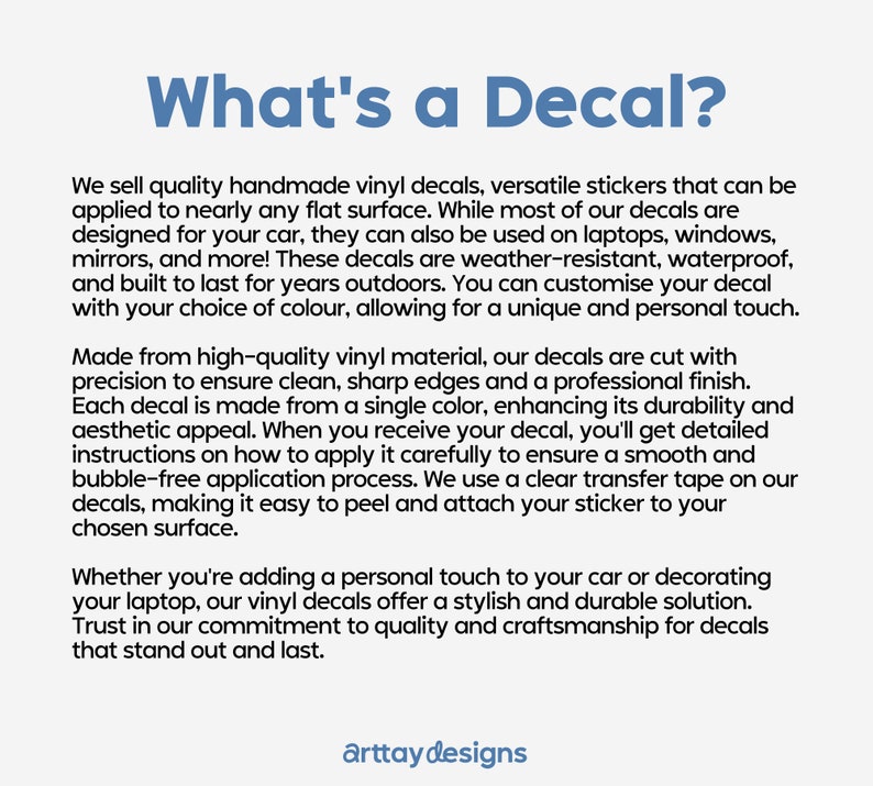 May include: What's a Decal? Text explaining that the decals are handmade, versatile, and can be applied to nearly any flat surface. The decals are weather-resistant, waterproof, and built to last. They are made from high-quality vinyl material and are cut with precision to ensure clean, sharp edges and a professional finish. The text also mentions that the decals are easy to peel and attach to any surface.