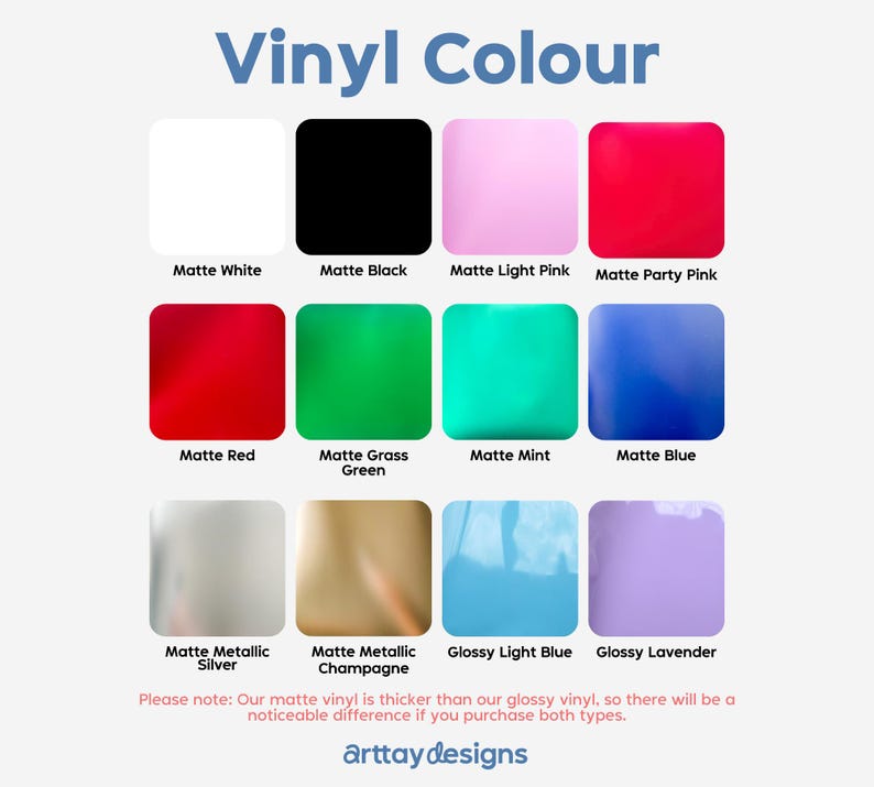 May include: A chart displaying various vinyl colours available for purchase. The colours include matte white, matte black, matte light pink, matte party pink, matte red, matte grass green, matte mint, matte blue, matte metallic silver, matte metallic champagne, glossy light blue, and glossy lavender. The text "Vinyl Colour" is at the top of the chart. The text "Please note: Our matte vinyl is thicker than our glossy vinyl, so there will be a noticeable difference if you purchase both types." is at the bottom of the chart. The text "arttaydesigns" is at the bottom of the chart.