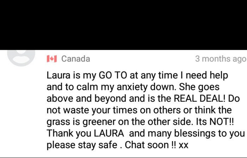 May include: A screenshot of a social media post with a testimonial about Laura, who is described as a go-to person for help and calming anxiety. The post includes the text "Laura is my GO TO at any time I need help and to calm my anxiety down. She goes above and beyond and is the REAL DEAL! Do not waste your times on others or think the grass is greener on the other side. Its NOT!! Thank you LAURA and many blessings to you please stay safe. Chat soon!! xx"