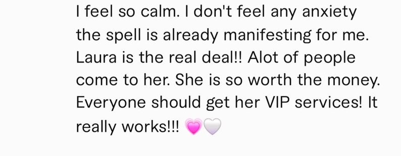 May include: Text-based testimonial about a service. The text reads: "I feel so calm. I don't feel any anxiety the spell is already manifesting for me. Laura is the real deal!! Alot of people come to her. She is so worth the money. Everyone should get her VIP services! It really works!!!"