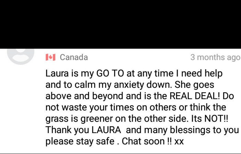 May include: A screenshot of a social media post with a testimonial about Laura, who is described as a go-to person for help and calming anxiety. The post includes the text "Laura is my GO TO at any time I need help and to calm my anxiety down. She goes above and beyond and is the REAL DEAL! Do not waste your times on others or think the grass is greener on the other side. Its NOT!! Thank you LAURA and many blessings to you please stay safe. Chat soon!! xx"