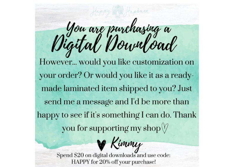 May include: A teal and white digital download announcement with the text "You are purchasing a Digital Download" and "However... would you like customization on your order? Or would you like it as a ready-made laminated item shipped to you? Just send me a message and I'd be more than happy to see if it's something I can do. Thank you for supporting my shop &hearts; Kimmy Spend $20 on digital downloads and use code: HAPPY for 20% off your purchase!"