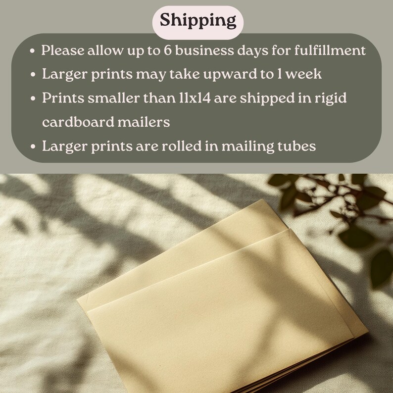 May include: Two brown envelopes stacked on top of each other, with a shadow of a plant in the background. The text "Shipping" is visible at the top of the image. The text below the heading reads: "Please allow up to 6 business days for fulfillment. Larger prints may take upward to 1 week. Prints smaller than 11x14 are shipped in rigid cardboard mailers. Larger prints are rolled in mailing tubes."
