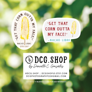 May include: Two sticker designs featuring a corn on the cob with the text "Get that corn outta my face!" and "Nacho Libre" in red and white text. A business card with the text "DCG.SHOP by Danielle C. Gonzalez" in black text on a white background. The business card also includes the text "@DCG.SHOP | DCGSHOPUS.ETSY.COM DCGPHOTOGRAPHY22@GMAIL.COM 3.5" W X 2" H BUSINESS CARD FOR SIZE REFERENCE" in black text on a white background.