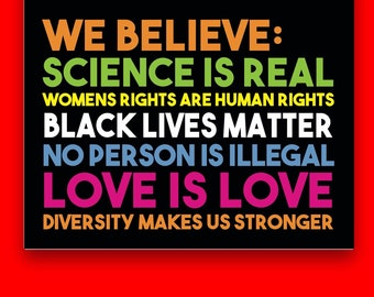May include: A black and white poster with colorful text that reads "WE BELIEVE: SCIENCE IS REAL, WOMENS RIGHTS ARE HUMAN RIGHTS, BLACK LIVES MATTER, NO PERSON IS ILLEGAL, LOVE IS LOVE, DIVERSITY MAKES US STRONGER".