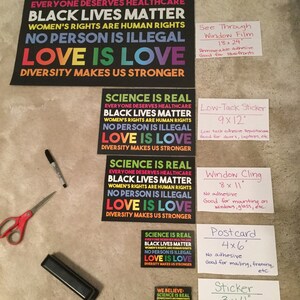 May include: A set of eight different sizes of printable signs with the text "Science is Real", "Black Lives Matter", "Women's Rights are Human Rights", "No Person is Illegal", "Love is Love", and "Diversity Makes Us Stronger". The signs are printed on white paper with black text and rainbow coloured accents. The signs are labelled with the size and type of print, such as "See Through Window Film", "Low-Tack Sticker", "Window Cling", "Postcard", and "Sticker".