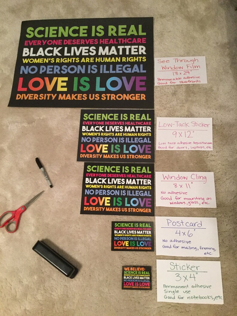 May include: A set of eight different sizes of printable signs with the text "Science is Real", "Black Lives Matter", "Women's Rights are Human Rights", "No Person is Illegal", "Love is Love", and "Diversity Makes Us Stronger". The signs are printed on white paper with black text and rainbow coloured accents. The signs are labelled with the size and type of print, such as "See Through Window Film", "Low-Tack Sticker", "Window Cling", "Postcard", and "Sticker".