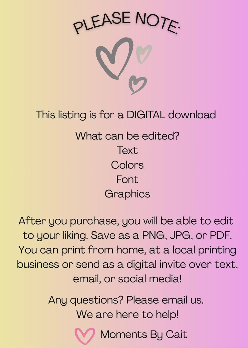 May include: A digital download information card with a yellow to pink gradient background. The text reads: PLEASE NOTE: This listing is for a DIGITAL download. What can be edited? Text, Colours, Font, Graphics. After you purchase, you will be able to edit to your liking. Save as a PNG, JPG, or PDF. You can print from home, at a local printing business or send as a digital invite over text, email, or social media! Any questions? Please email us. We are here to help! Moments By Cait.