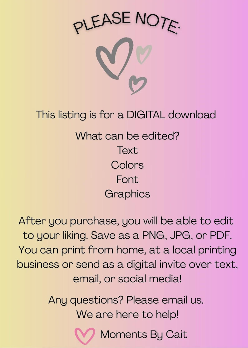 May include: A digital download information card with a yellow to pink gradient background. The text reads: PLEASE NOTE: This listing is for a DIGITAL download. What can be edited? Text, Colors, Font, Graphics. After you purchase, you will be able to edit to your liking. Save as a PNG, JPG, or PDF. You can print from home, at a local printing business or send as a digital invite over text, email, or social media! Any questions? Please email us. We are here to help! Moments By Cait.