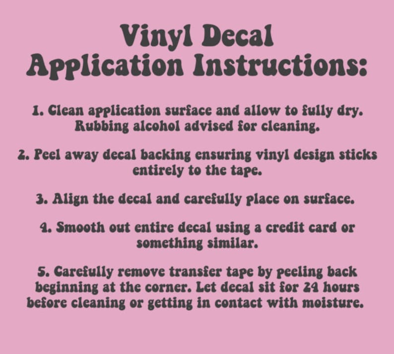 May include: Instructions for applying a vinyl decal. The steps include cleaning the surface, peeling the backing, aligning the decal, smoothing it out, and removing the transfer tape. The instructions recommend letting the decal sit for 24 hours before cleaning or getting it wet.