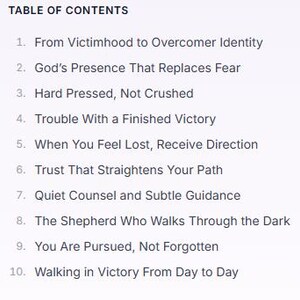 May include: A table of contents list with ten numbered entries: 1. From Victimhood to Overcomer Identity, 2. God's Presence That Replaces Fear, 3. Hard Pressed, Not Crushed, 4. Trouble With a Finished Victory, 5. When You Feel Lost, Receive Direction, 6. Trust That Straightens Your Path, 7. Quiet Counsel and Subtle Guidance, 8. The Shepherd Who Walks Through the Dark, 9. You Are Pursued, Not Forgotten, 10. Walking in Victory From Day to Day.