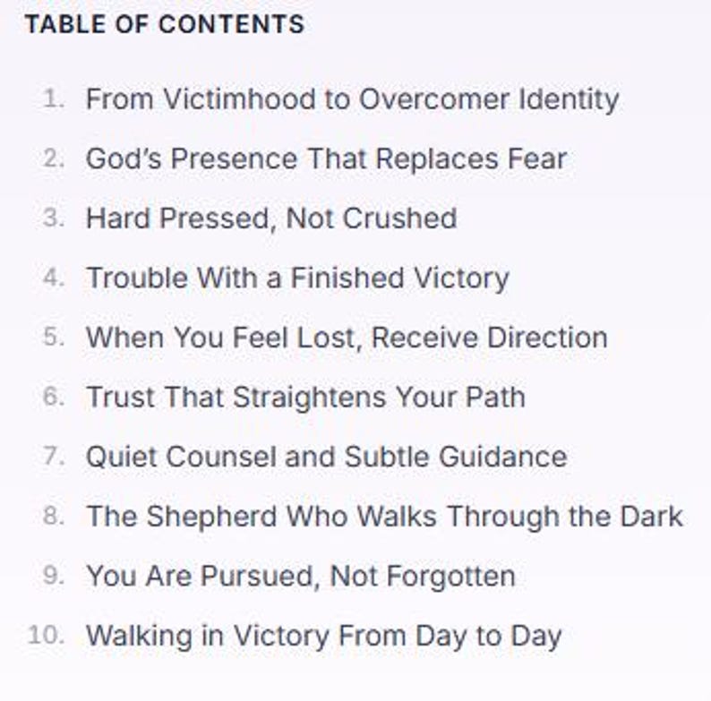 May include: A table of contents list with ten numbered entries: 1. From Victimhood to Overcomer Identity, 2. God's Presence That Replaces Fear, 3. Hard Pressed, Not Crushed, 4. Trouble With a Finished Victory, 5. When You Feel Lost, Receive Direction, 6. Trust That Straightens Your Path, 7. Quiet Counsel and Subtle Guidance, 8. The Shepherd Who Walks Through the Dark, 9. You Are Pursued, Not Forgotten, 10. Walking in Victory From Day to Day.