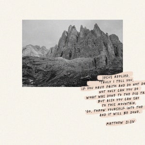May include: A black and white photo of a mountain range with a quote from the Bible, "Jesus replied, Truly I tell you, if you have faith and do not doubt. Not only can you do what was done to the fig tree, but also you can say to this mountain, 'Go, throw yourself into the sea.' And it will be done. Matthew 21:21-22"