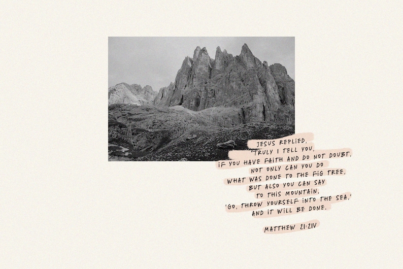 May include: A black and white photo of a mountain range with a quote from the Bible, "Jesus replied, Truly I tell you, if you have faith and do not doubt. Not only can you do what was done to the fig tree, but also you can say to this mountain, 'Go, throw yourself into the sea.' And it will be done. Matthew 21:21-22"