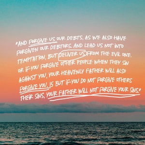 May include: A quote from the Bible, Matthew 6:14-15, written in white against a colorful sunset sky over a calm ocean. The quote reads, "And forgive us our debts, as we also have forgiven our debtors. And lead us not into temptation, but deliver us from the evil one. Or if you forgive other people when they sin against you, your heavenly Father will also forgive you. 15 But if you do not forgive others their sins, your Father will not forgive your sins."