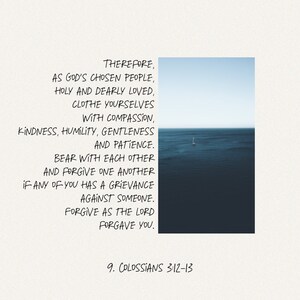 May include: A white background with black text that reads "THEREFORE, AS GOD'S CHOSEN PEOPLE, HOLY AND DEARLY LOVED, CLOTHE YOURSELVES WITH COMPASSION, KINDNESS, HUMILITY, GENTLENESS AND PATIENCE. BEAR WITH EACH OTHER AND FORGIVE ONE ANOTHER IF ANY OF YOU HAS A GRIEVANCE AGAINST SOMEONE. FORGIVE AS THE LORD FORGAVE YOU. 9. COLOSSIANS 3:12-13". The text is centered on the page and is surrounded by a white border. The background is a light blue sky with a small sailboat in the distance.