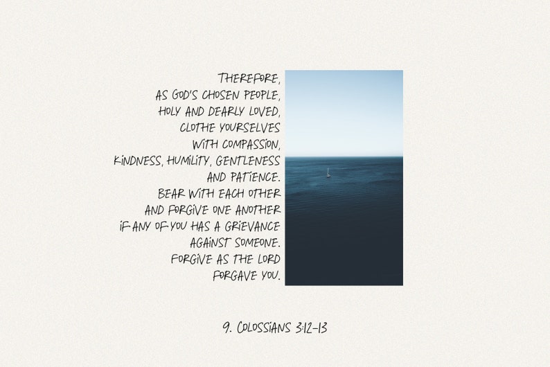 May include: A white background with black text that reads "THEREFORE, AS GOD'S CHOSEN PEOPLE, HOLY AND DEARLY LOVED, CLOTHE YOURSELVES WITH COMPASSION, KINDNESS, HUMILITY, GENTLENESS AND PATIENCE. BEAR WITH EACH OTHER AND FORGIVE ONE ANOTHER IF ANY OF YOU HAS A GRIEVANCE AGAINST SOMEONE. FORGIVE AS THE LORD FORGAVE YOU. 9. COLOSSIANS 3:12-13". The text is centered on the page and is surrounded by a white border. The background is a light blue sky with a small sailboat in the distance.